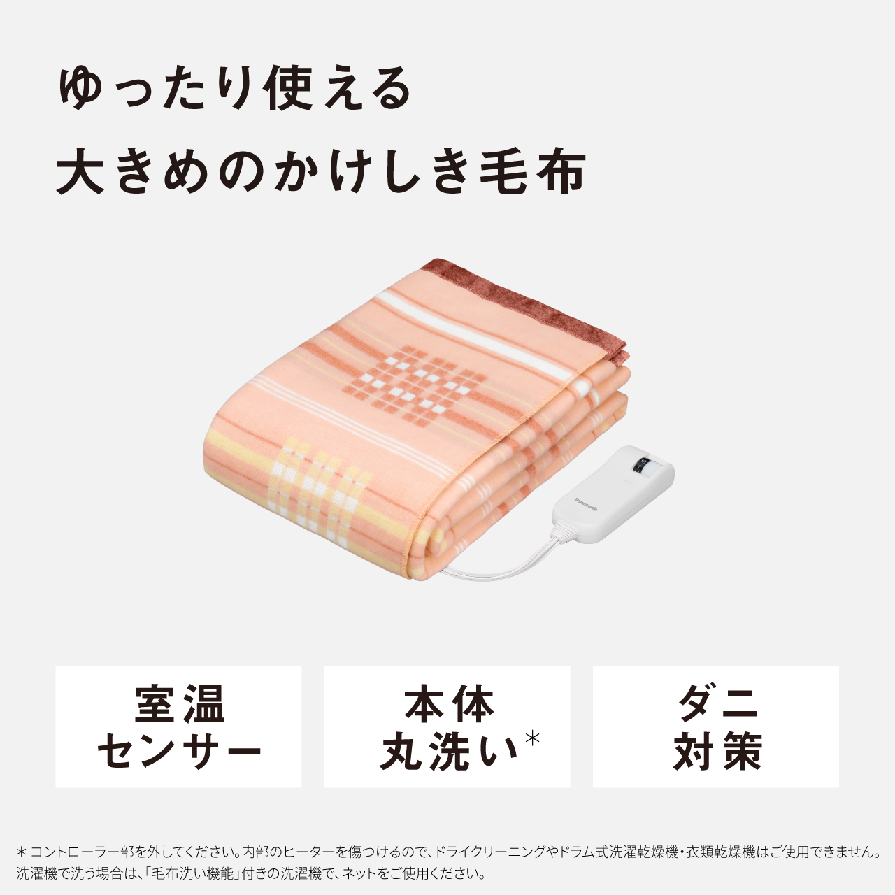 ゆったり使える 大きめのかけしき毛布 室温 センサー 本体 丸洗い* ダニ 対策 ＊コントローラー部を外してください。内部のヒーターを傷つけるので、ドライクリーニングやドラム式洗濯乾燥機・衣類乾燥機はご使用できません。 洗濯機で洗う場合は、「毛布洗い機能」付きの洗濯機で、ネットをご使用ください。