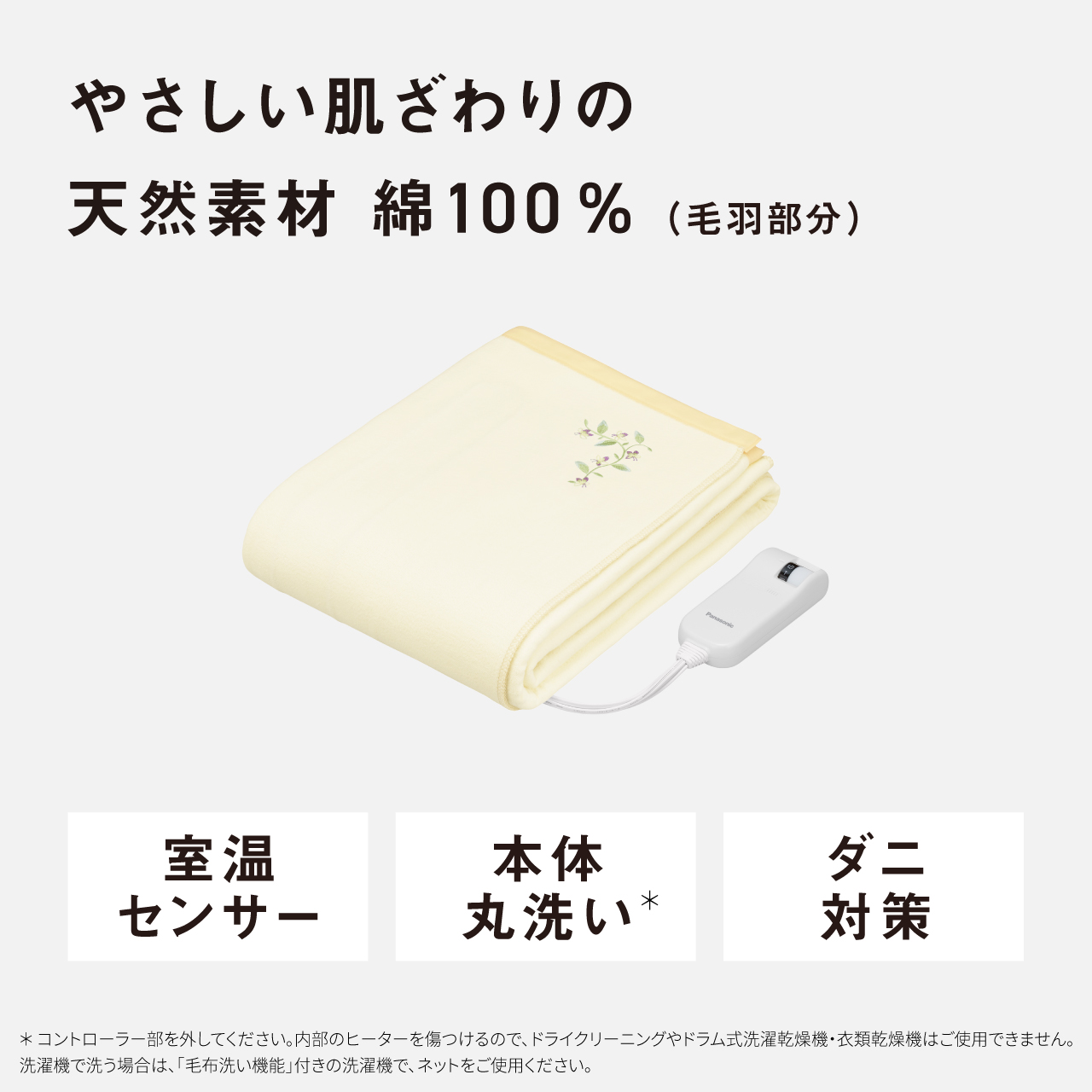 やさしい肌ざわりの天然素材 綿100％（毛羽部分） 室温 センサー 本体 丸洗い* ダニ 対策 ＊コントローラー部を外してください。内部のヒーターを傷つけるので、ドライクリーニングやドラム式洗濯乾燥機・衣類乾燥機はご使用できません。 洗濯機で洗う場合は、「毛布洗い機能」付きの洗濯機で、ネットをご使用ください。