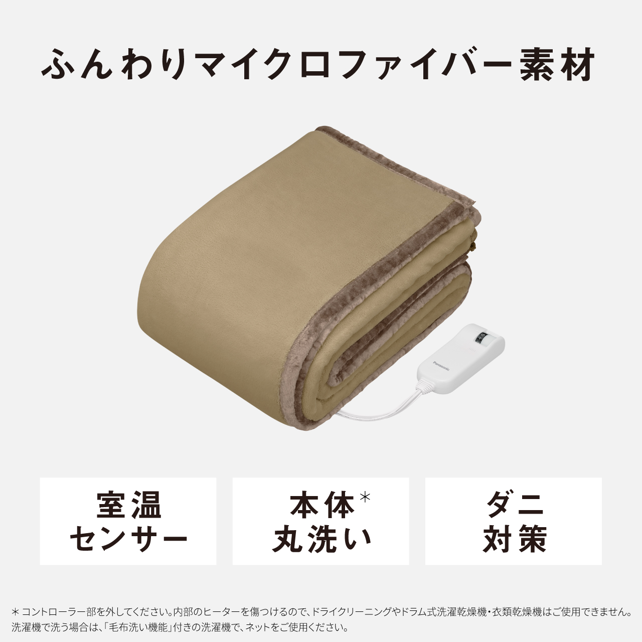 ふんわりマイクロファイバー素材 室温 センサー 本体* 丸洗い ダニ 対策 ＊コントローラー部を外してください。内部のヒーターを傷つけるので、ドライクリーニングやドラム式洗濯乾燥機・衣類乾燥機はご使用できません。 洗濯機で洗う場合は、「毛布洗い機能」付きの洗濯機で、ネットをご使用ください。
