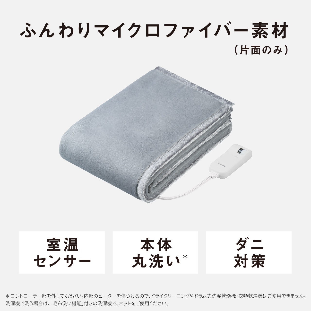 ふんわりマイクロファイバー素材 （片面のみ） 室温 センサー 本体 丸洗い* ダニ 対策 ＊コントローラー部を外してください。内部のヒーターを傷つけるので、ドライクリーニングやドラム式洗濯乾燥機・衣類乾燥機はご使用できません。 洗濯機で洗う場合は、「毛布洗い機能」付きの洗濯機で、ネットをご使用ください。