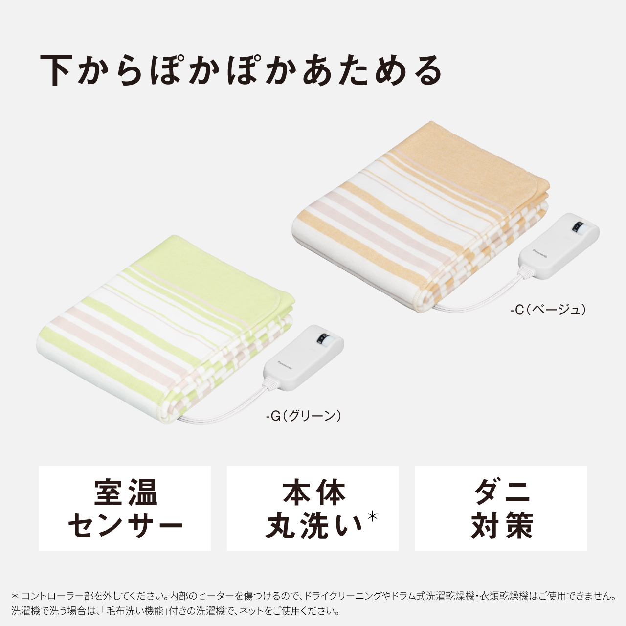 下からぽかぽかあためる -C（ベージュ） 室温 センサー -G（グリーン） 本体 丸洗い* ダニ 対策 ＊コントローラー部を外してください。内部のヒーターを傷つけるので、ドライクリーニングやドラム式洗濯乾燥機・衣類乾燥機はご使用できません。 洗濯機で洗う場合は、「毛布洗い機能」付きの洗濯機で、ネットをご使用ください。