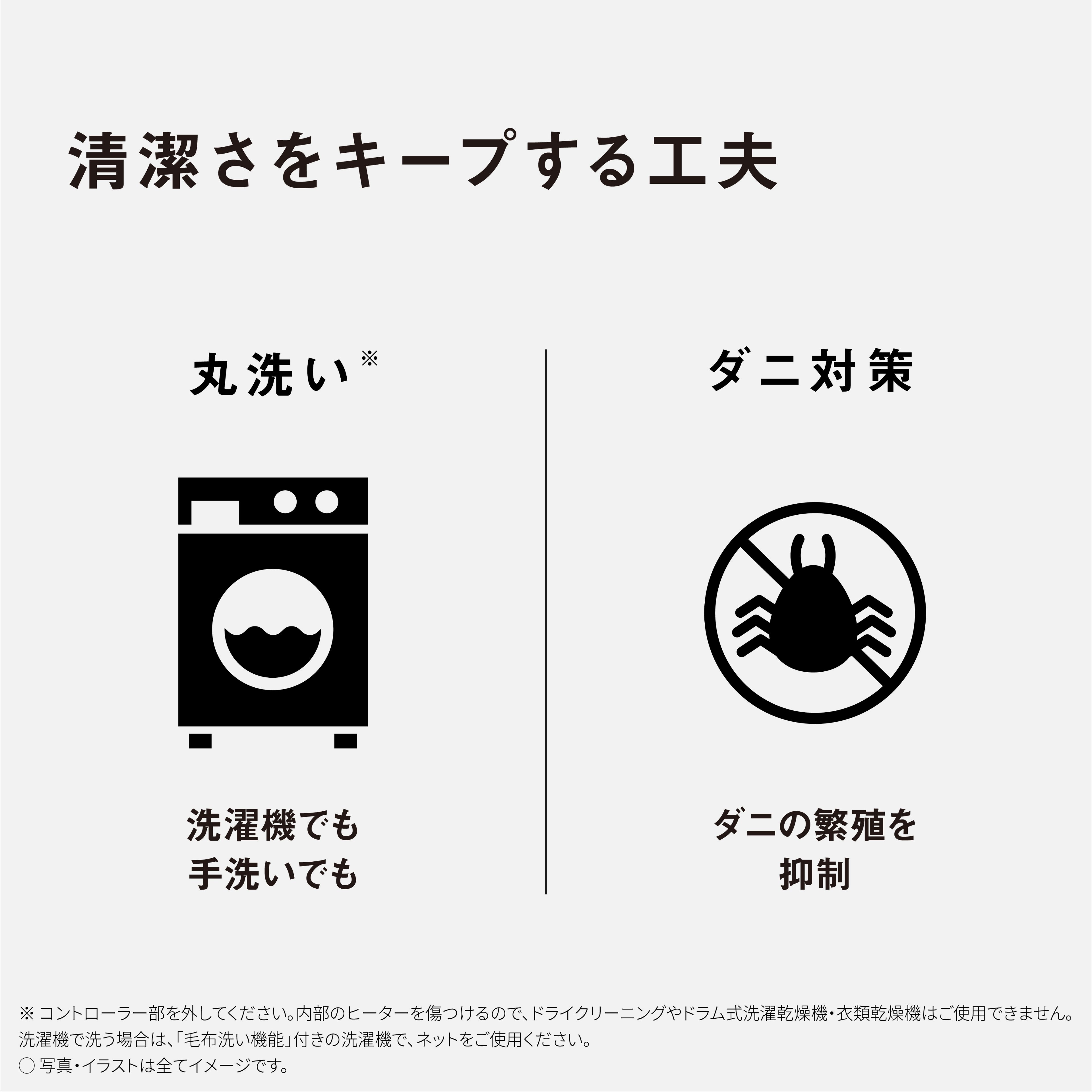 清潔さをキープする工夫　丸洗い※　洗濯機でも手洗いでも　ダニ対策　ダニの繁殖を抑制　※：コントローラー部を外してください。内部のヒーターを傷つけるので、ドライクリーニングやドラム式洗濯乾燥機・衣類乾燥機はご使用できません。洗濯機で洗う場合は、「毛布洗い機能」付きの洗濯機で、ネットをご使用ください。　写真・イラストは全てイメージです。