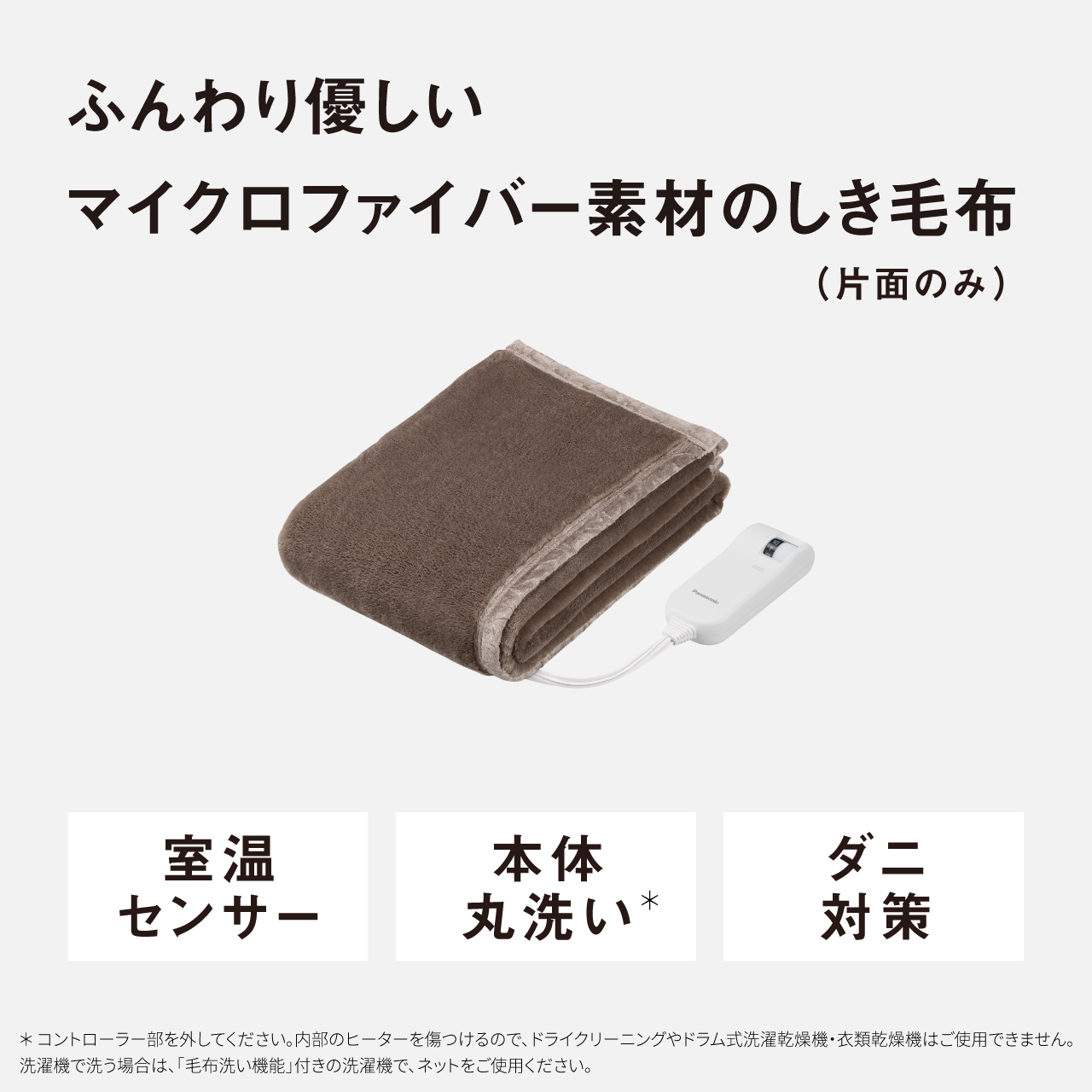 ふんわり優しい マイクロファイバー素材のしき毛布 （片面のみ） опо- 室温 センサー 本体 丸洗い* ダニ 対策 ＊コントローラー部を外してください。内部のヒーターを傷つけるので、ドライクリーニングやドラム式洗濯乾燥機・衣類乾燥機はご使用できません。 洗濯機で洗う場合は、「毛布洗い機能」付きの洗濯機で、ネットをご使用ください。