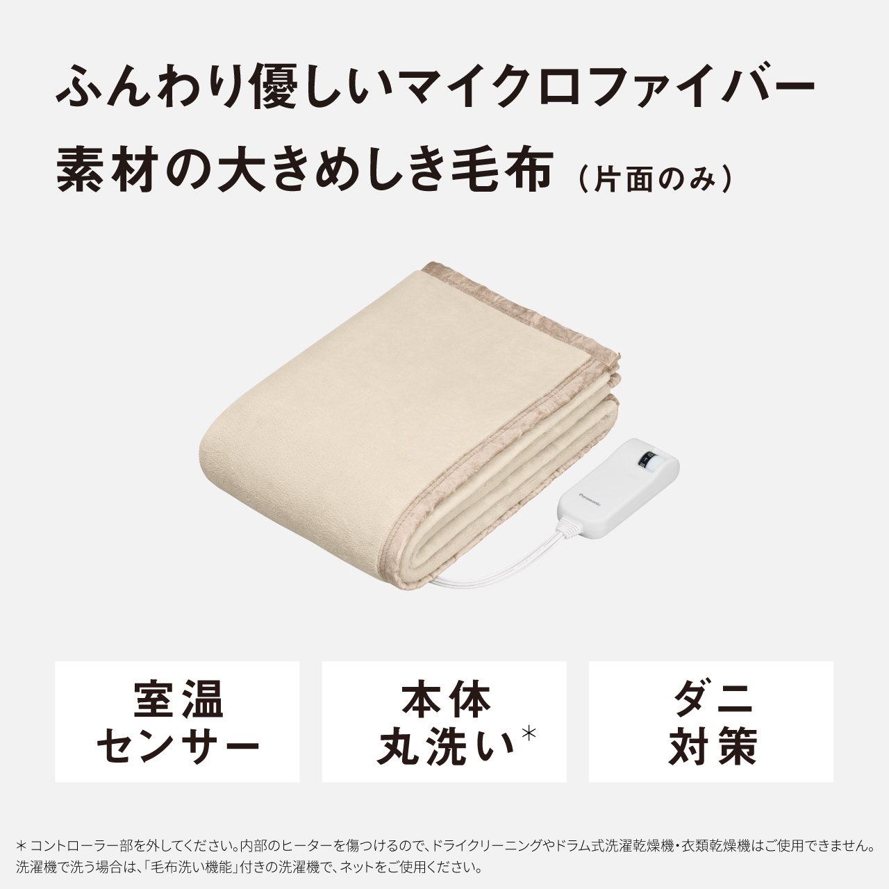 ふんわり優しいマイクロファイバー 素材の大きめしき毛布（片面のみ） 室温 センサー 本体 丸洗い* ダニ 対策 ＊コントローラー部を外してください。内部のヒーターを傷つけるので、ドライクリーニングやドラム式洗濯乾燥機・衣類乾燥機はご使用できません。 洗濯機で洗う場合は、「毛布洗い機能」付きの洗濯機で、ネットをご使用ください。
