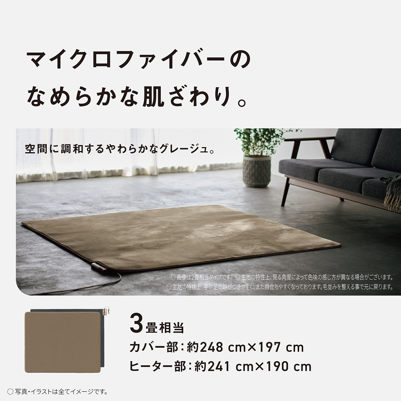 マイクロファイバーのなめらかな肌触り。　空間に調和するやわらかなグレージュ。　画像は２畳相当タイプです　生地の特性上、見る角度によって色味の感じ方が異なる場合がございます。　生地の特性上、手や足の跡がつきやすく、また目立ちやすくなっております。毛並みを整える事で元に戻ります。　３畳相当　カバー部：約248㎝×197㎝　ヒーター部：約241㎝×190㎝　写真・イラストは全てイメージです。
