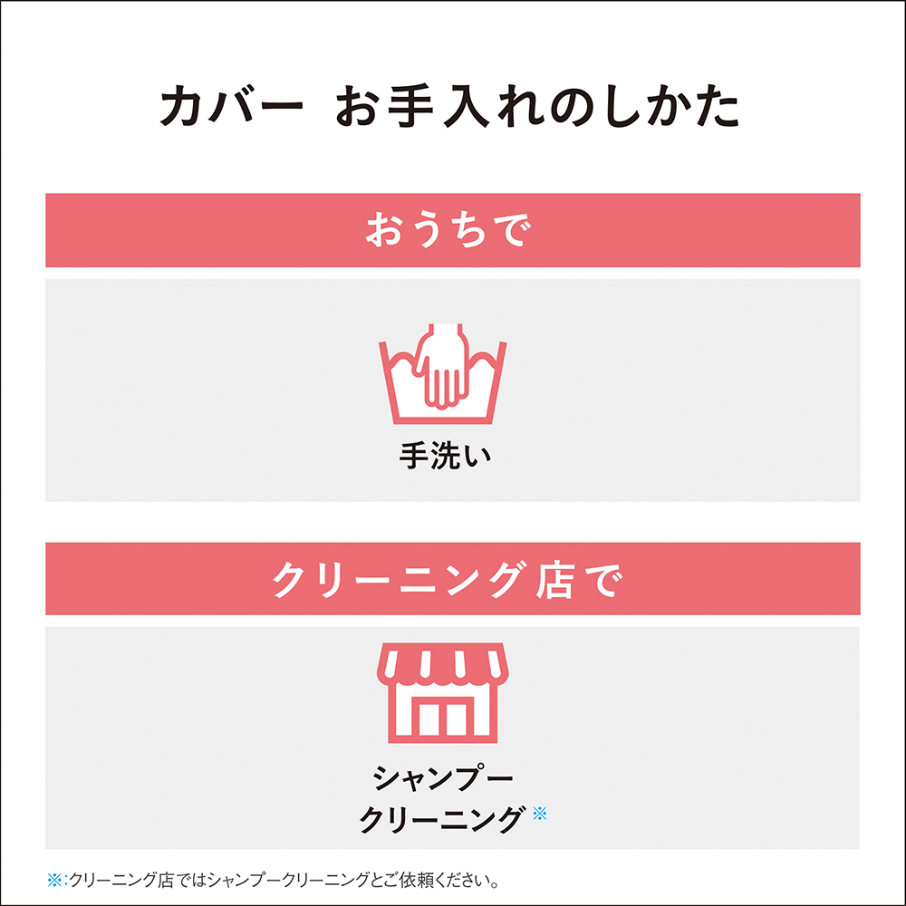 カバー お手入れのしかた　おうちで　手洗い　クリーニング店で　シャンプークリーニング※　※クリーニング店ではシャンプークリーニングとご依頼ください。