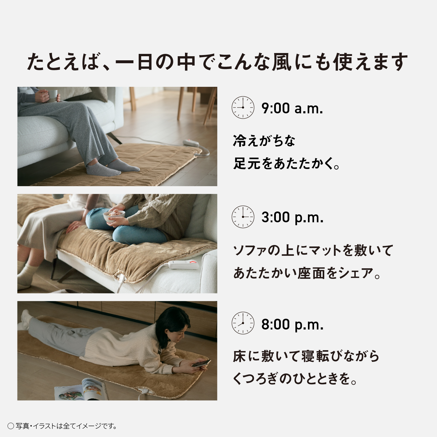 たとえば、一日の中でこんな風にも使えます　9:00a.m. 冷えがちな足元をあたたかく。　3:00p.m. ソファの上にマットを敷いてあたたかい座面をシェア　8:00p.m. 床に敷いて寝転びながらくつろぎのひとときを。　写真・イラストは全てイメージです。