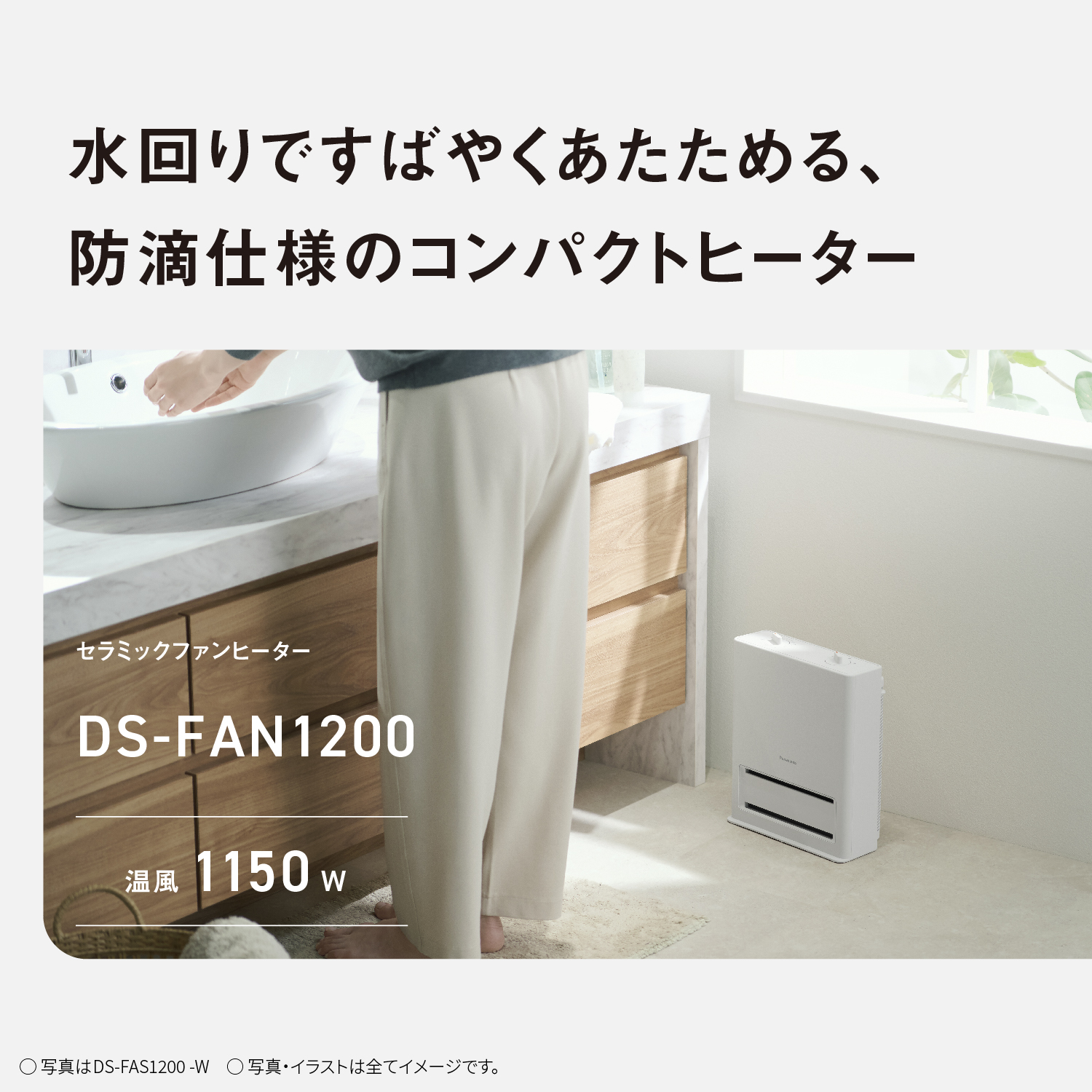 水回りですばやくあたためる、防滴仕様のコンパクトヒーター　セラミックファンヒーター　DS-FAN1200　温風1150w　写真はDS-FAS1200-W　写真・イラストは全てイメージです。
