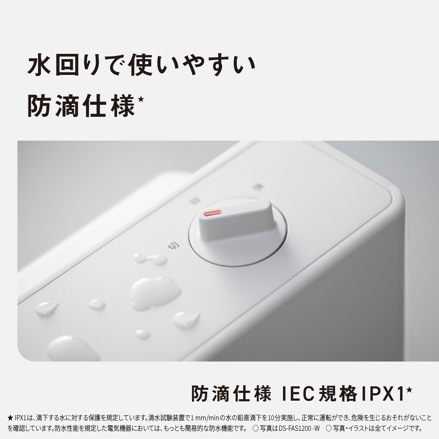 水回りで使いやすい防滴仕様★　防滴仕様IEC規格IPX1★　★IPX1は、滴下する水に対する保護を規定しています。滴水試験装置で1㎜/minの水の鉛直滴下を10分実施し、正常に運転ができ、危険を生じるおそれがないことを確認しています。防水性能を規定した電気機器においては、もっとも簡易的な防水機能です。　写真はDS-FAS1200-W　写真・イラストは全てイメージです。