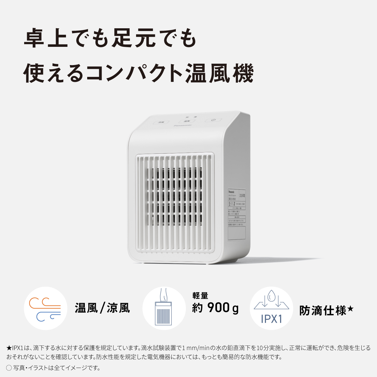 卓上でも足元でも使えるコンパクト温風機 温風／涼風 軽量 約900g 防滴仕様★ IPX1 ★IPX1は、滴下する水に対する保護を規定しています。試験装置で1mm/minの水の鉛直下を10分実施し、正常に運転ができ、危険を生じるおそれがないことを確認しています。防水性能を規定した電気機器においては、もっとも簡易的な防水機能です。 ●写真・イラストは全てイメージです。