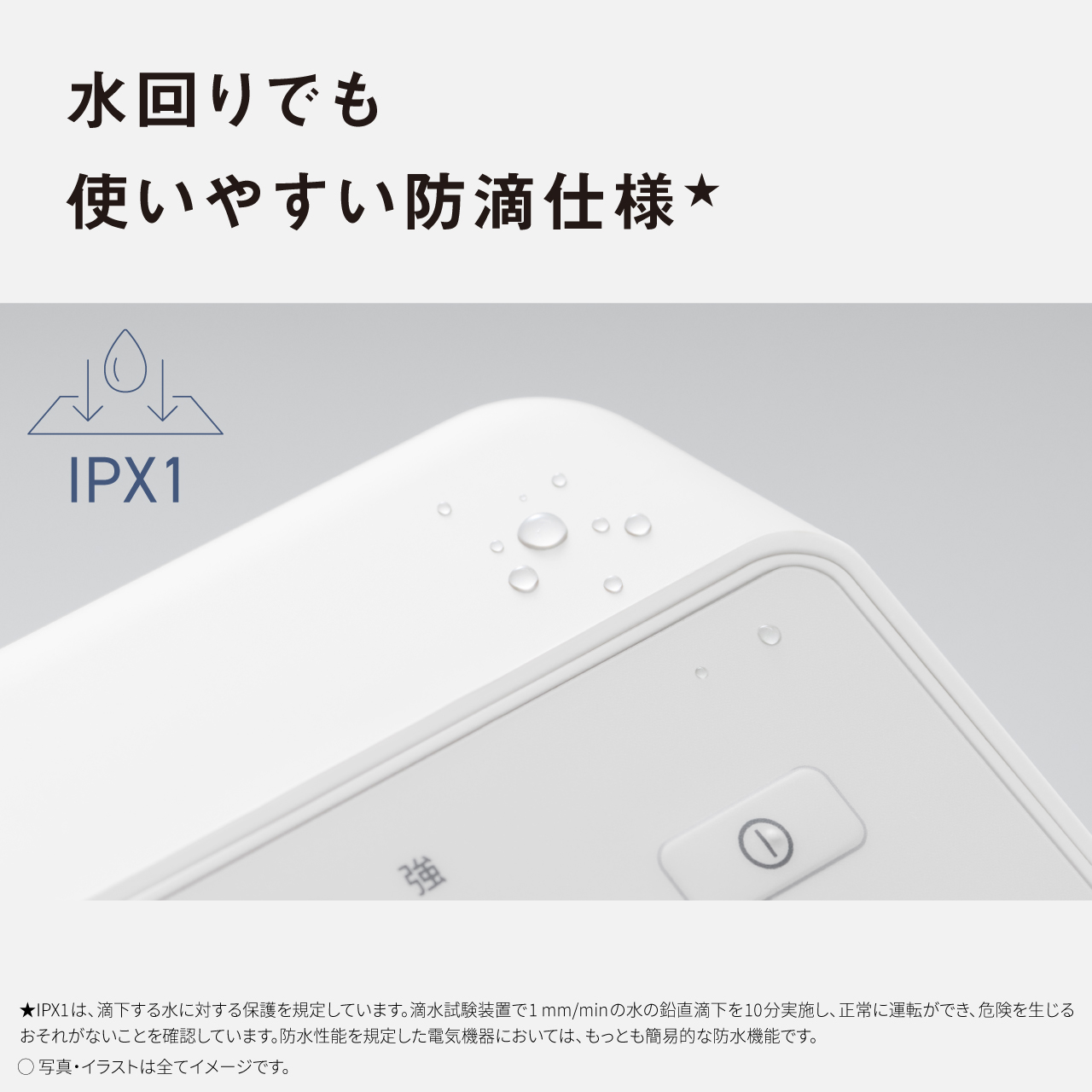 水回りでも 使いやすい防滴仕様★ IPX1 ★IPX1は、滴下する水に対する保護を規定しています。滴水試験装置で1mm/minの水の鉛直滴下を10分実施し、正常に運転ができ、危険を生じるおそれがないことを確認しています。防水性能を規定した電気機器においては、もっとも簡易的な防水機能です。 ●写真・イラストは全てイメージです。