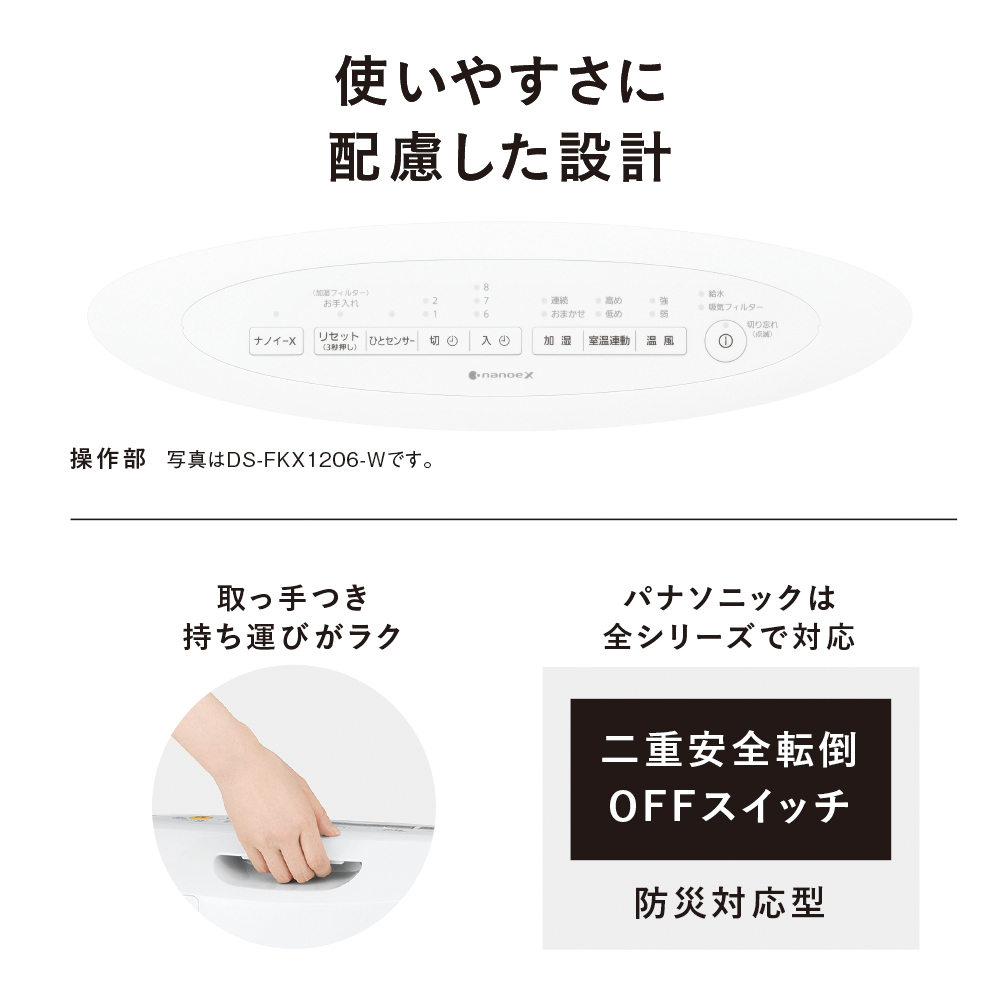 使いやすさに配慮した設計　操作部　写真はDS-FKX1206-Wです。　取っ手つき持ち運びがラク　パナソニックは全シリーズで対応　二重安全転倒OFFスイッチ　防災対応型