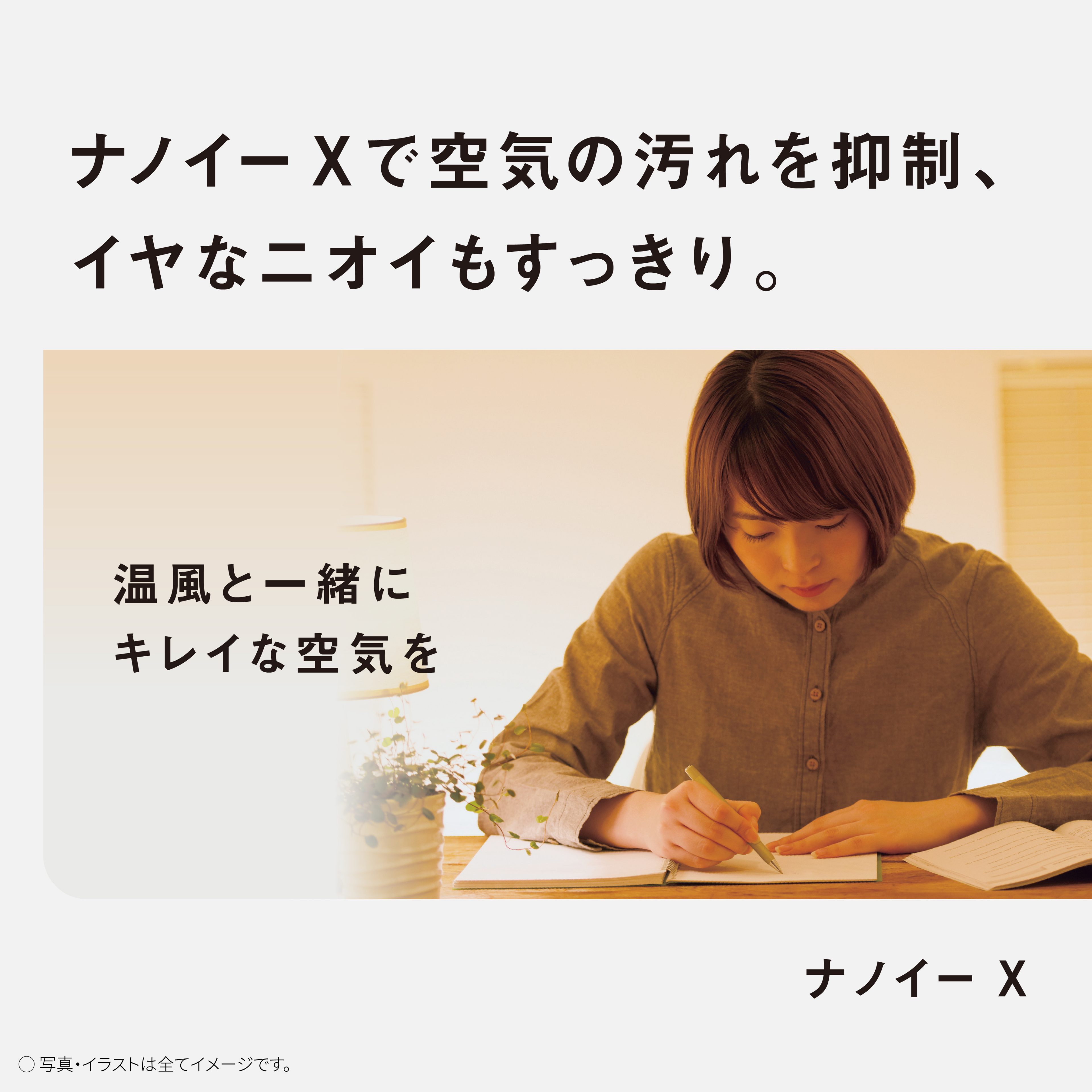 ナノイーXで空気の汚れを抑制、イヤなニオイもすっきり。　温風と一緒にキレイな空気を　ナノイーX　写真・イラストは全てイメージです。