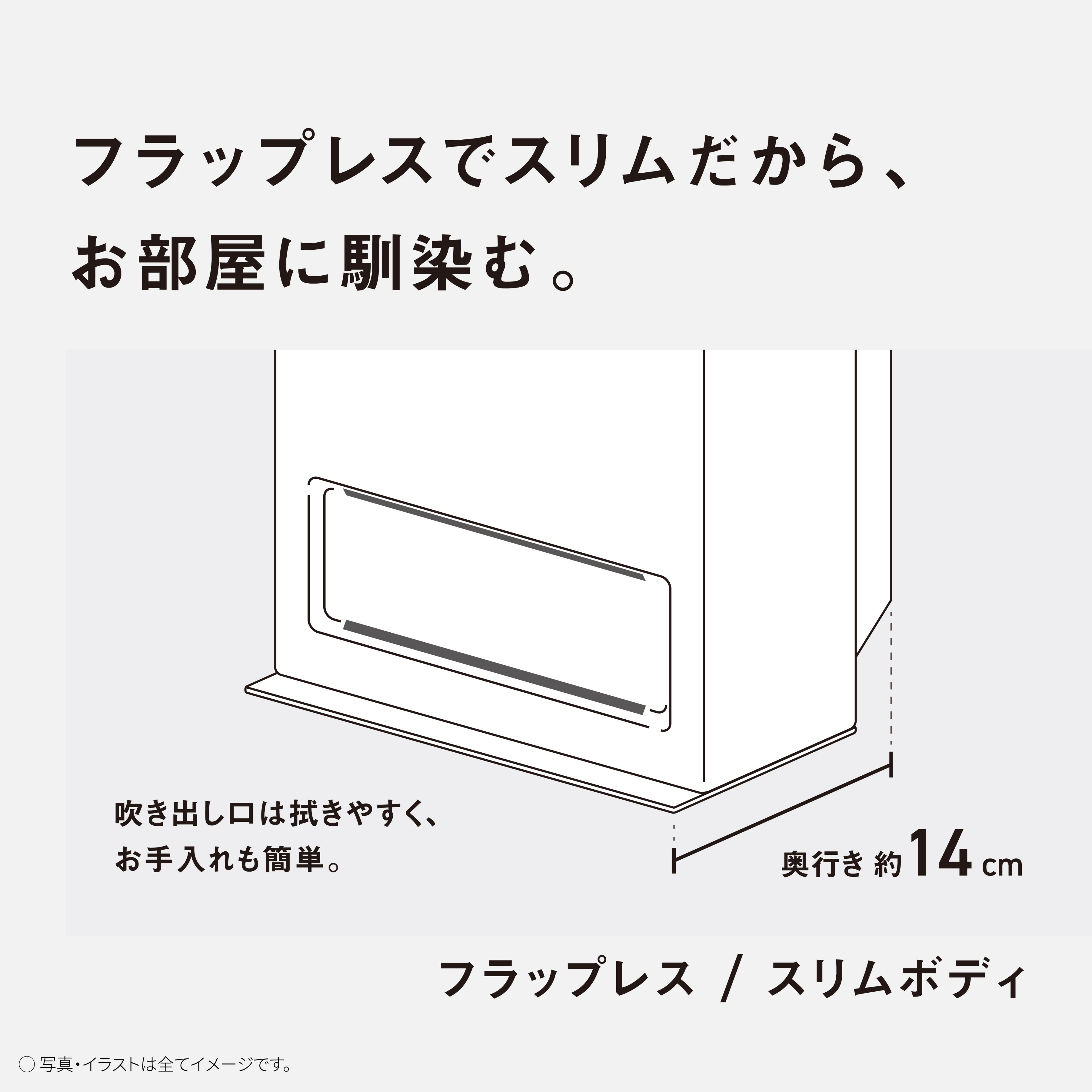 フラップレスでスリムだから、お部屋に馴染む。　吹き出し口は拭きやすく、お手入れも簡単。　奥行き約14㎝　フラップレス/スリムボディ　写真・イラストは全てイメージです。