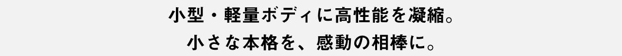 小型・軽量ボディに高性能を凝縮。小さな本格を、感動の相棒に。