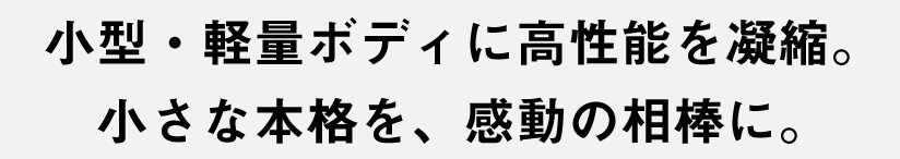 小型・軽量ボディに高性能を凝縮。小さな本格を、感動の相棒に。