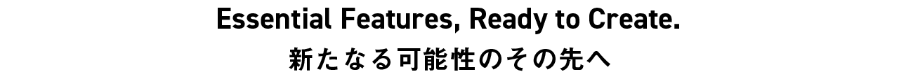 Essential Features, Ready to Create. 新たなる可能性のその先へ