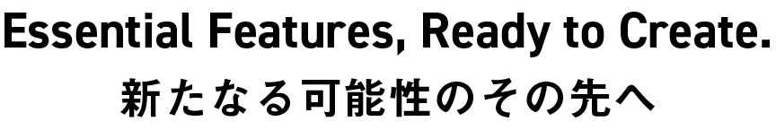Essential Features, Ready to Create. 新たなる可能性のその先へ