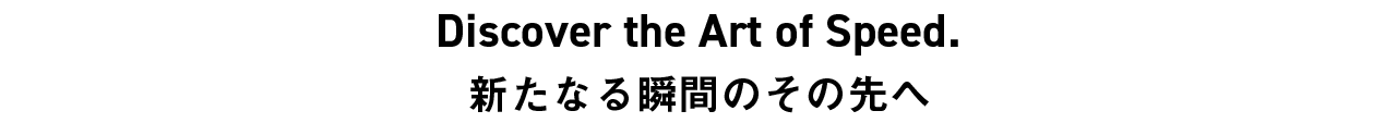 Discover the Art of Speed. 新たなる瞬間のその先へ