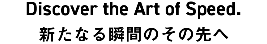 Discover the Art of Speed. 新たなる瞬間のその先へ