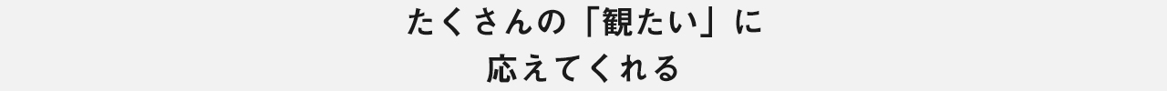 たくさんの「観たい」に 応えてくれる