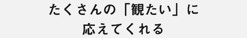 たくさんの「観たい」に 応えてくれる