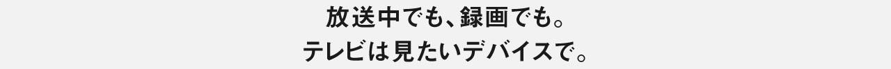 放送中でも、録画でも。テレビは見たいデバイスで。