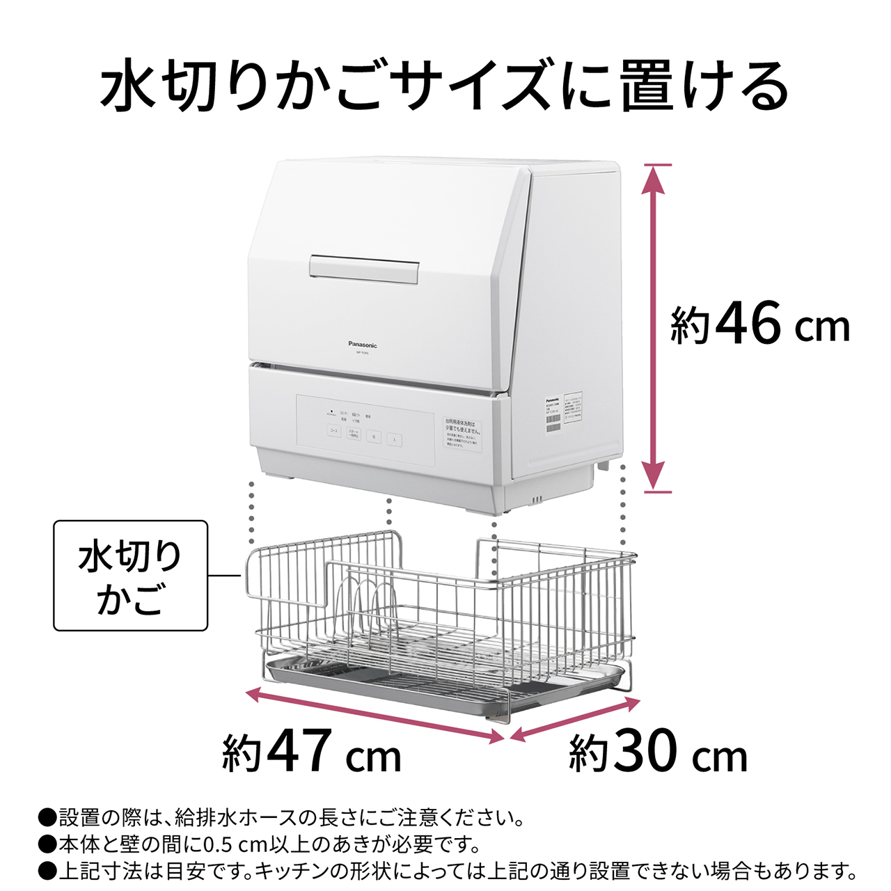 水切りかごサイズに置ける。高さ約46cm×横幅約47cm×奥行約30cm(水切りかご)設置の際は、給排水ホースの長さにご注意ください。本体と壁の間に0.5cm以上のあきが必要です。上記寸法は目安です。キッチンの形状によっては上記の通り設置できない場合もあります。