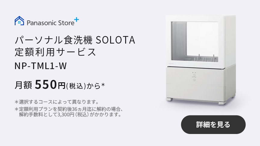 パーソナル食洗機 SOLOTA定額利用サービス NP-TML1-W 月額550円（税込）から＊　＊選択するコースによって異なります。＊定額利用プランを契約後36ヵ月迄に解約の場合、解約手数料として3,300円（税込）がかかります。｜詳細を見る