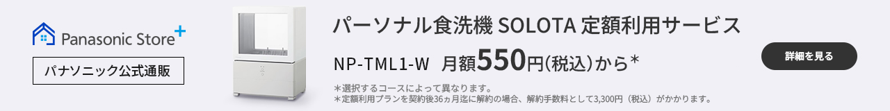 パーソナル食洗機 SOLOTA定額利用サービス NP-TML1-W 月額550円（税込）から＊　＊選択するコースによって異なります。＊定額利用プランを契約後36ヵ月迄に解約の場合、解約手数料として3,300円（税込）がかかります。｜詳細を見る
