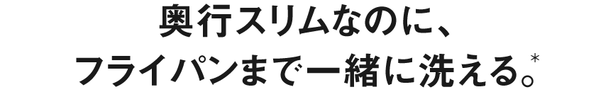 奥行スリムなのに、フライパンまで一緒に洗える。