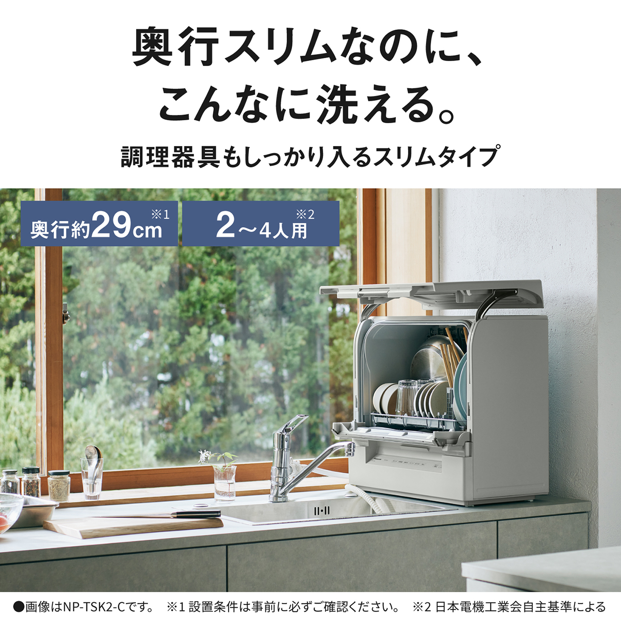 奥行スリムなのに、こんなに洗える。調理器具もしっかり入るスリムタイプ。奥行約29cm※1。2〜4人用※2。※1設置条件は事前に必ずご確認ください。※2日本電機工業会自主基準による。画像はNP-TSK2-Cです。