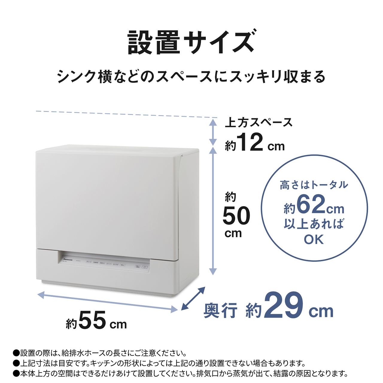 設置サイズ。シンク横などのスペースにスッキリ収まる。上方スペース約12cm。高さ約50cm。トータル約62cm以上あればOK。横幅約55cm。奥行約29cm。設置の際は、給排水ホースの長さにご注意ください。上記寸法は目安です。キッチンの形状によっては上記の通り設置できない場合もあります。本体上方の空間はできるだけあけて設置してください。排気口から蒸気が出て、結露の原因となります。