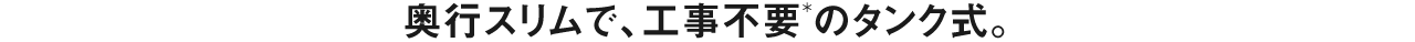 奥行スリムで、工事不要のタンク式。