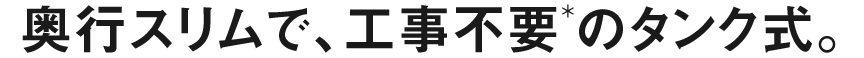 奥行スリムで、工事不要のタンク式。