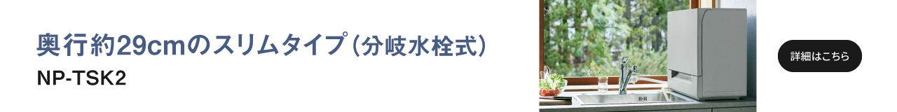 奥行約29cmのスリムタイプ（分岐水栓式）NP-TSK2へのリンク