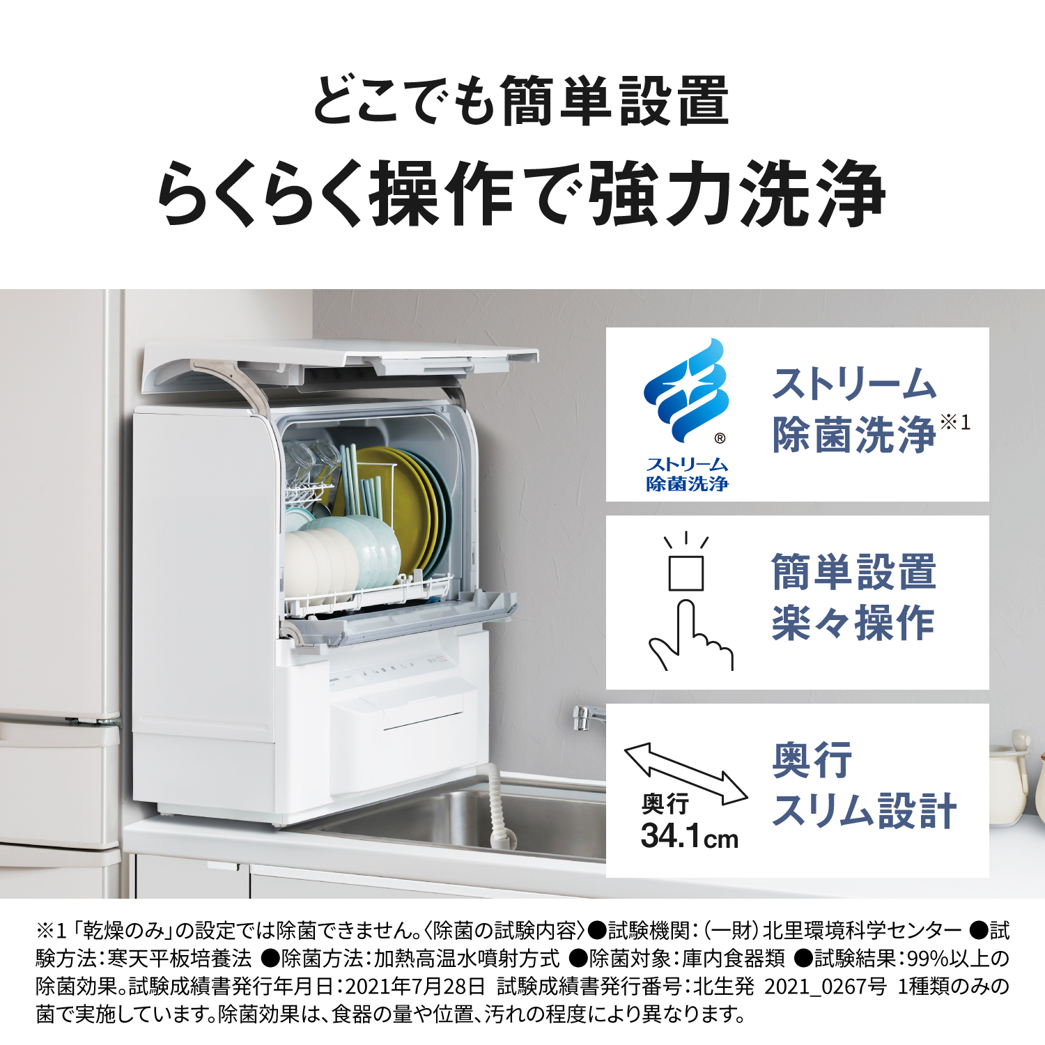 どこでも簡単設置。らくらく操作で強力洗浄。ストリーム除菌洗浄※1。簡単設置、楽々操作。奥行スリム設計。奥行34.1cm。※1「乾燥のみ」の設定では除菌できません〈除菌の試験内容〉試験機関：（一財）北里環境科学センター。試験方法：寒天平板培養法。除菌方法：加熱高温水噴射方式。除菌対象：庫内食器類。試験結果：99%以上の除菌効果。試験成績書発行年月日：2021年7月28日 試験成績書発行番号：北生発 2021_0267号。1種類のみの菌で実施しています。除菌効果は、食器の量や位置、汚れの程度により異なります。