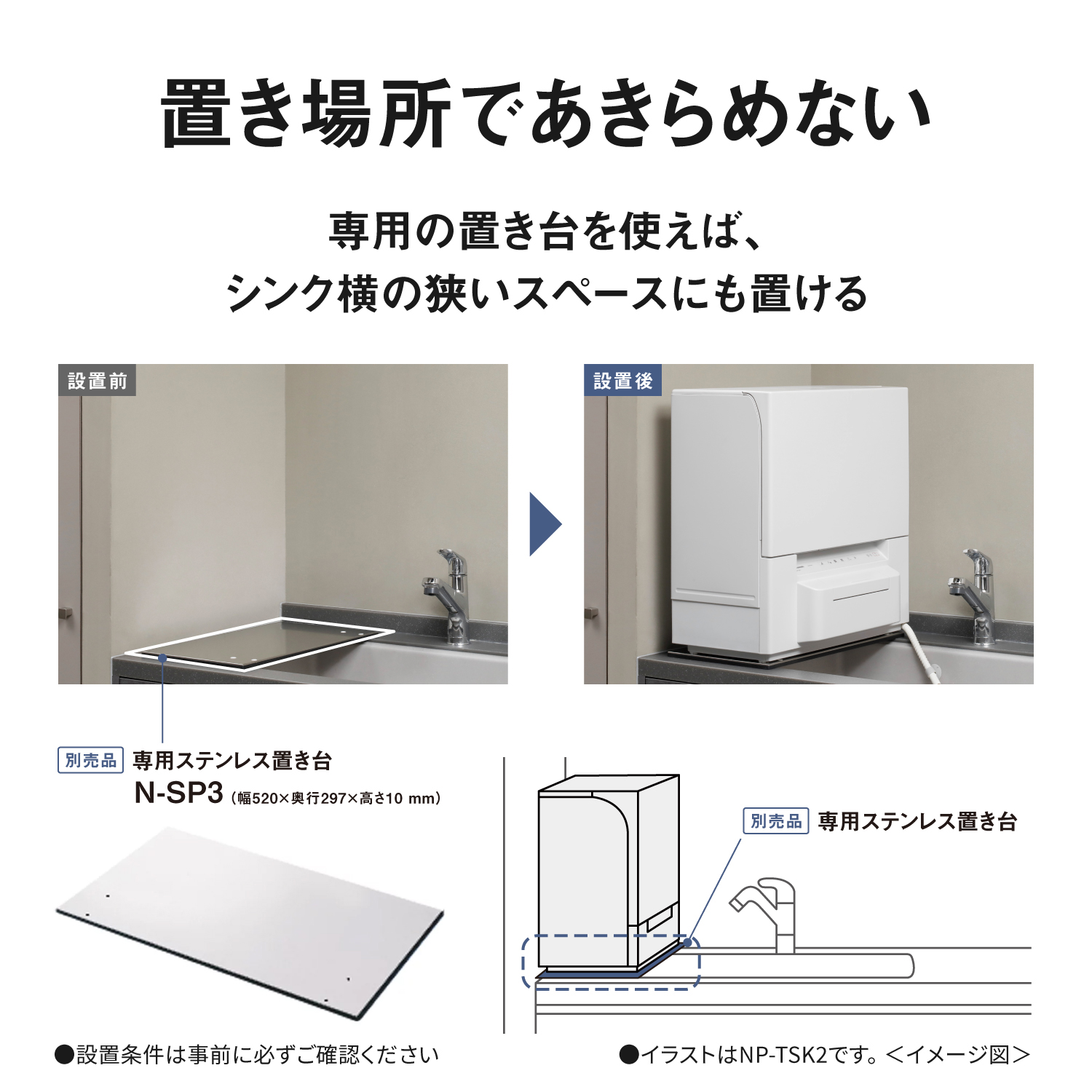 置き場所であきらめない。専用の置き台を使えば、シンク横の狭いスペースにも置ける。設置前 → 設置後。別売品：専用ステンレス置き台N-SP3（幅520×奥行297×高さ10mm）。設置条件は事前に必ずご確認ください。別売品専用ステンレス置き台を使ったイメージ。イラストはNP-TSK2です。＜イメージ図＞