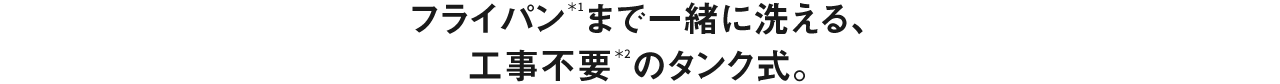 フライパン＊1まで一緒に洗える、工事不要＊２のタンク式。