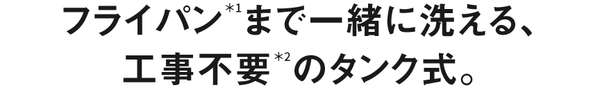 フライパン＊1まで一緒に洗える、工事不要＊２のタンク式。