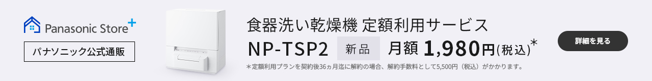 食器洗い乾燥機定額利用サービス NP-TSP2 新品 月額1,980円（税込）＊ ＊定額利用プランを契約後36ヵ月迄に解約の場合、解約手数料として5,500円（税込）がかかります。｜詳細を見る