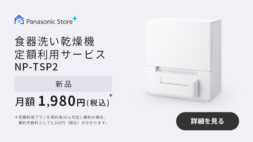 食器洗い乾燥機定額利用サービス NP-TSP2 新品 月額1,980円（税込）＊ ＊定額利用プランを契約後36ヵ月迄に解約の場合、解約手数料として5,500円（税込）がかかります。｜詳細を見る