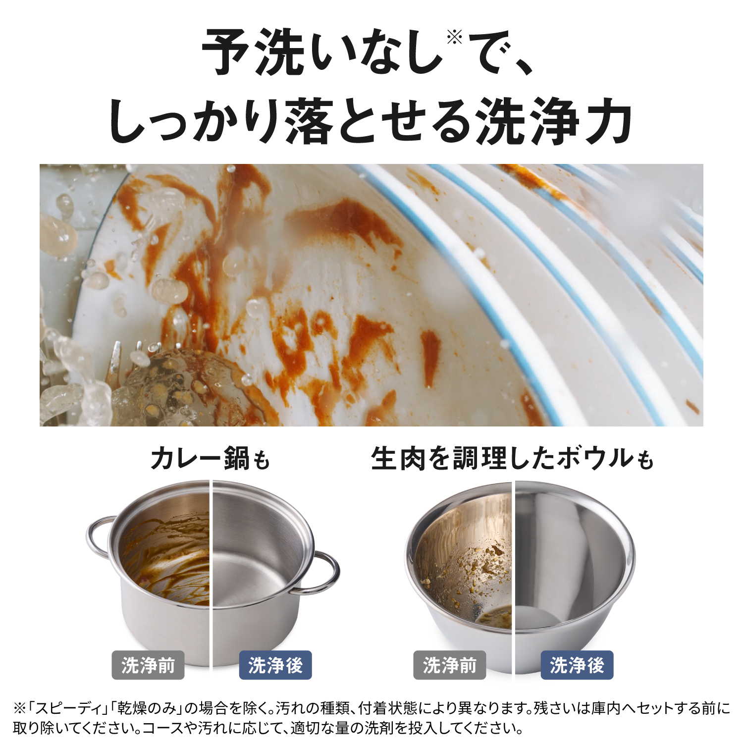 予洗いなし※で、しっかり落とせる洗浄力。カレー鍋も、生肉を調理したボウルも。※「スピーディ」「乾燥のみ」の場合を除く。汚れの種類、付着状態により異なります。残さいは庫内へセットする前に取り除いてください。コースや汚れに応じて、適切な量の洗剤を投入してください。