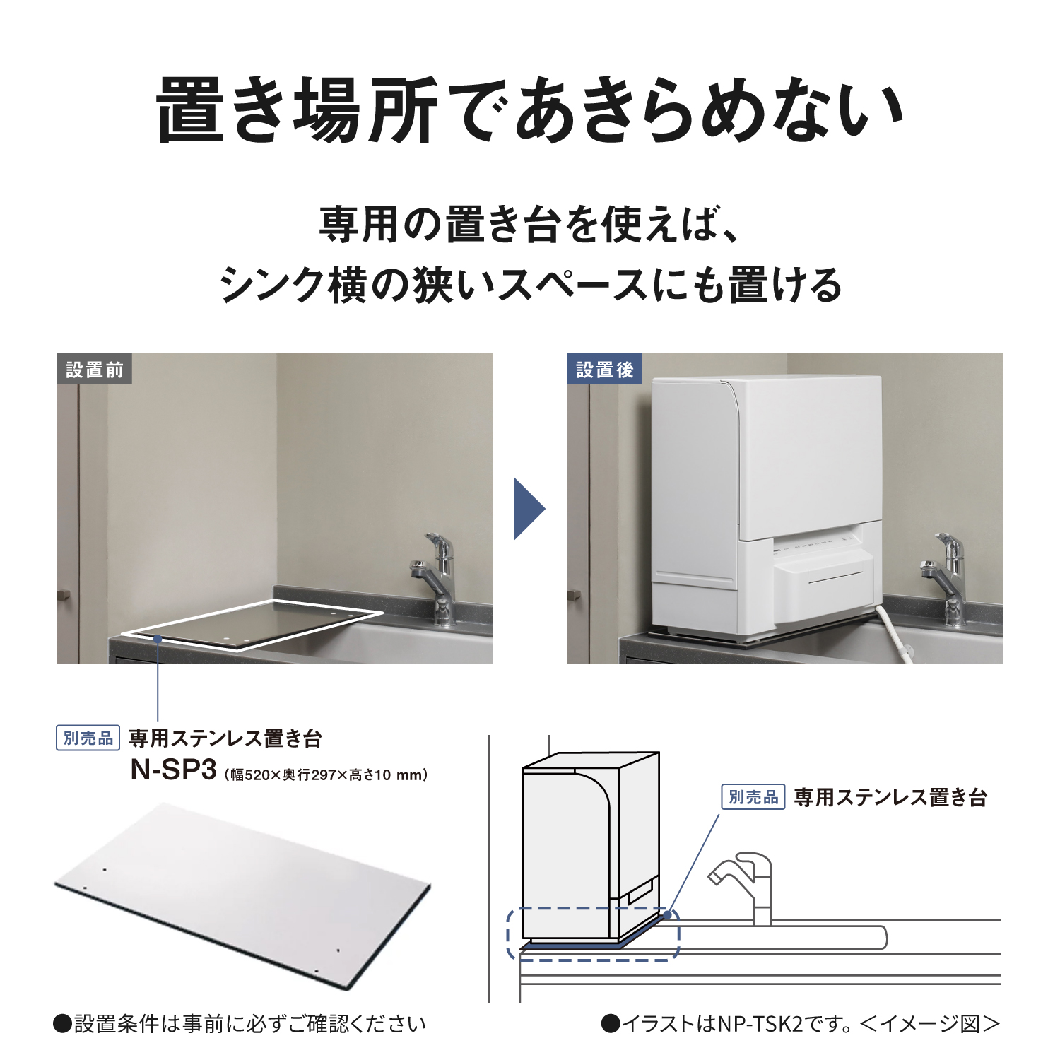 置き場所であきらめない。専用の置き台を使えば、シンク横の狭いスペースにも置ける。設置前、設置後。別売品 専用ステンレス置き台 N-SP3（幅520×奥行297×高さ10mm） 別売品 専用ステンレス置き台 ●設置条件は事前に必ずご確認ください ●イラストはNP-TSK2です。＜イメージ図＞