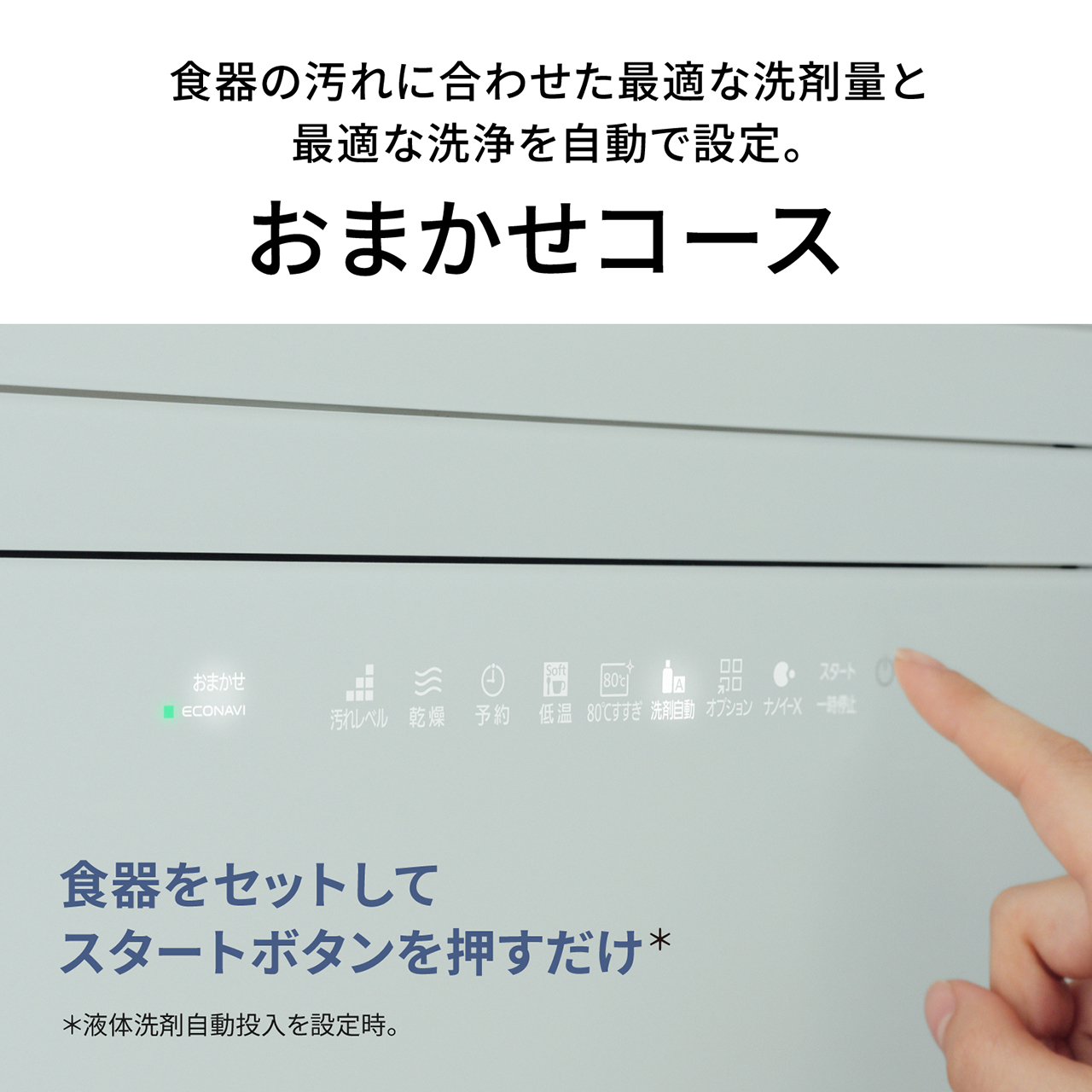 食器の汚れに合わせた最適な洗剤量と最適な洗浄を自動で設定。おまかせコース。食器をセットしてスタートボタンを押すだけ＊。＊液体洗剤自動投入を設定時。