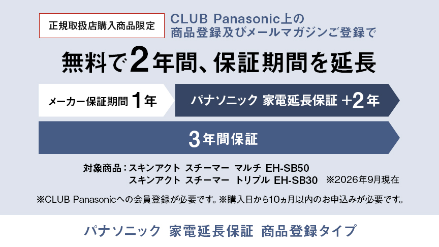 パナソニック 家電延長保証 商品登録タイプ,CLUB Panasonic上の商品登録及びメールマガジンご登録で、無料で2年間、保証期間を延長 メーカー保証期間1年＋パナソニック 家電延長保証2年の3年間保証,対象商品：スキンアクト スチーマー マルチ EH-SB50、スキンアクト スチーマー トリプル EH-SB30　※26年9月現在,※CLUB Panasonicへの会員登録が必要です。※購入日から10か月以内のお申込みが必要です。