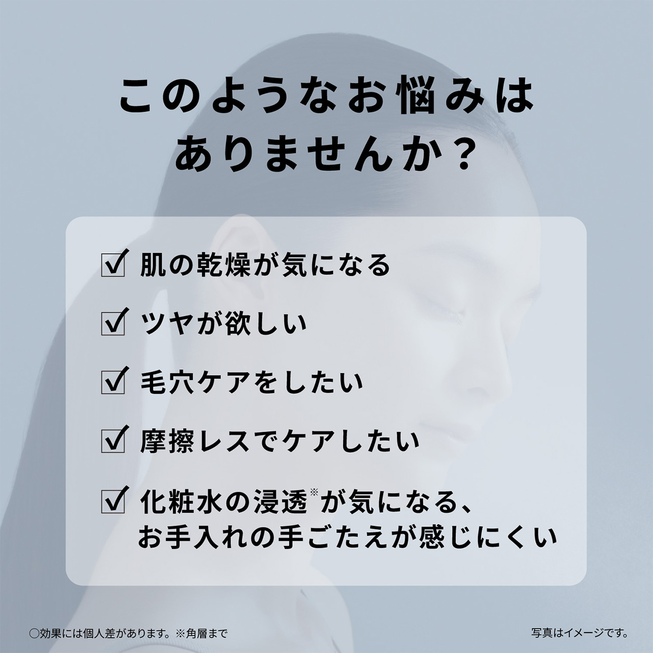 このようなお悩みはありませんか？,・肌の乾燥が気になる,・ツヤが欲しい,・毛穴ケアをしたい,・摩擦レスでケアしたい,・化粧水の浸透※が気になる、お手入れの手ごたえが感じにくい,○効果には個人差があります。,※角層まで,写真はイメージです。