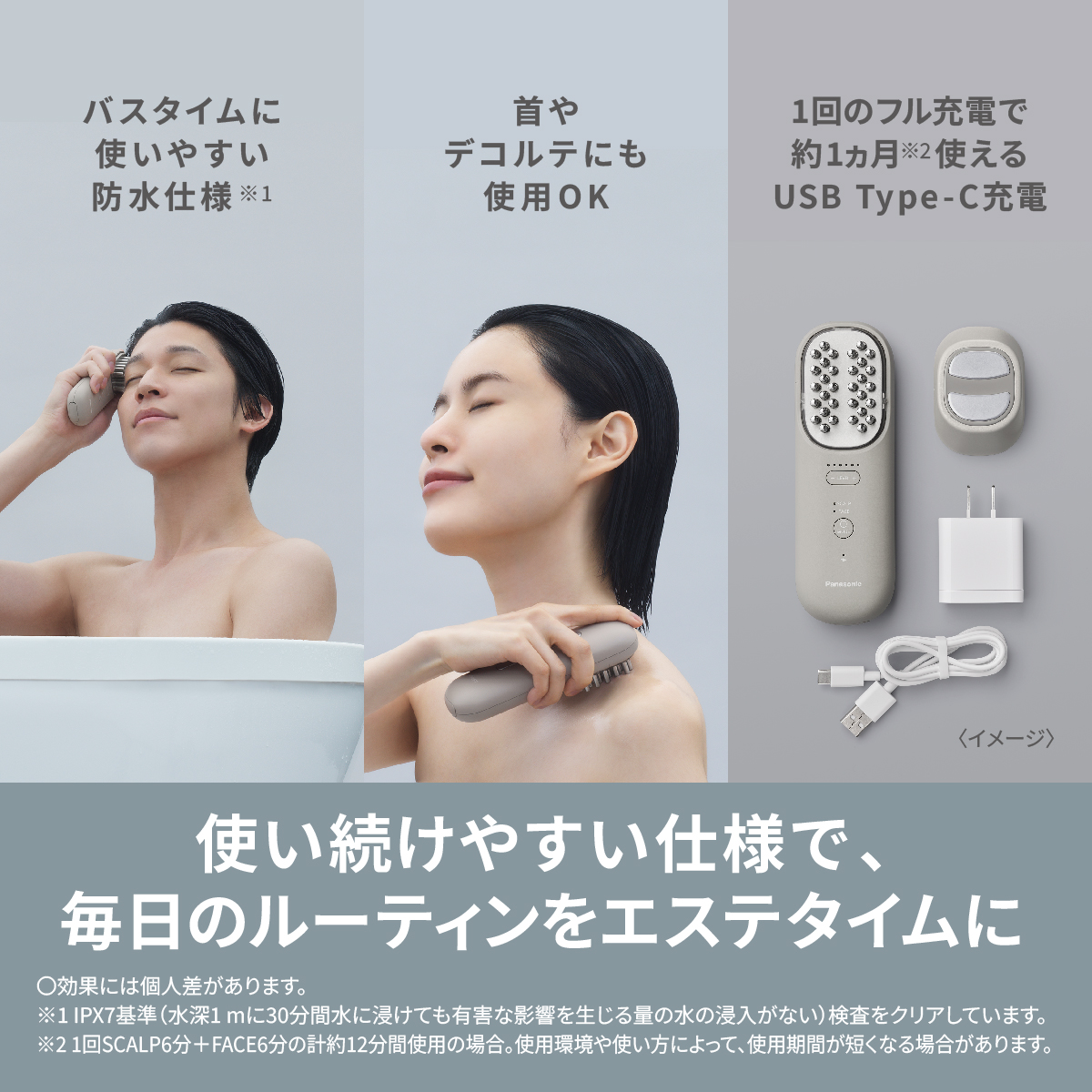 バスタイムに 使いやすい 防水仕様※1首や デコルテにも 使用OK 1回のフル充電で 約1ヵ月※2使える USB Type-C充電  〈イメージ〉 使い続けやすい仕様で、 毎日のルーティンをエステタイムに ○効果には個人差があります。  ※1 IPX7基準(水深1mに30分間水に浸けても有害な影響を生じる量の水の浸入がない)検査をクリアしています。 ※2 1回SCALP6分+FACE6分の計約12分間使用の場合。使用環境や使い方によって、使用期間が短くなる場合があります。