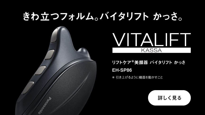 きわ立つフォルム。バイタリフト かっさ。 リフトケア*美顔器 バイタリフト かっさ EH-SP86 *引き上げるように機器を動かすこと 詳しく見る