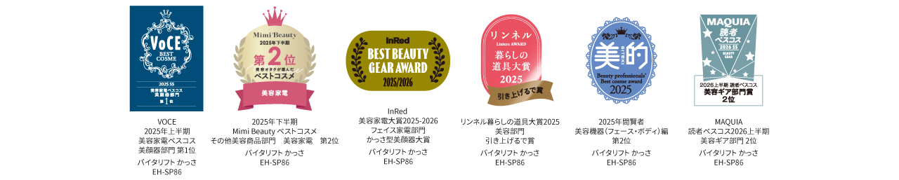 ベストコスメ：VoCE 2025 SS 美容家電ベスコス美顔器部門第1位, Mini Beauty 2025年下半期ベストコスメその他美容商品部門 美容家電第2位, InRed 美容家電大賞2025-2026​  フェイス家電部門​ かっさ型美顔器大賞  バイタリフト かっさ EH-SP86, リンネル暮らしの道具大賞2025　 美容部門　 引き上げるで賞　2025年間賢者 美容機器（フェース・ボディ）編  第2位　MAQUIA 読者ベスコス2026上半期 美容ギア部門 2位　バイタリフト かっさ EH-SP86